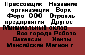 Прессовщик › Название организации ­ Ворк Форс, ООО › Отрасль предприятия ­ Другое › Минимальный оклад ­ 27 000 - Все города Работа » Вакансии   . Ханты-Мансийский,Мегион г.